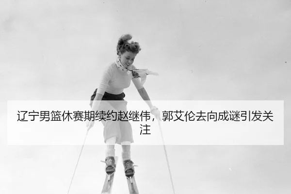 辽宁男篮休赛期续约赵继伟，郭艾伦去向成谜引发关注