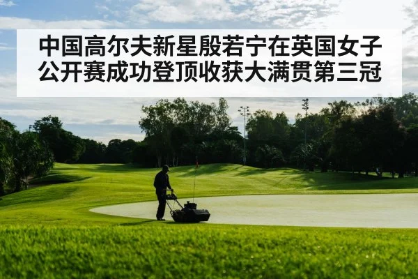 中国高尔夫新星殷若宁在英国女子公开赛成功登顶收获大满贯第三冠